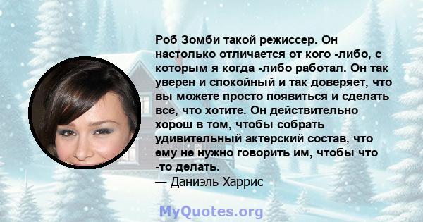 Роб Зомби такой режиссер. Он настолько отличается от кого -либо, с которым я когда -либо работал. Он так уверен и спокойный и так доверяет, что вы можете просто появиться и сделать все, что хотите. Он действительно