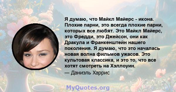 Я думаю, что Майкл Майерс - икона. Плохие парни, это всегда плохие парни, которых все любят. Это Майкл Майерс, это Фредди, это Джейсон, они как Дракула и Франкенштейн нашего поколения. Я думаю, что это началась новая