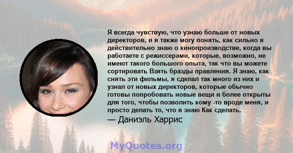 Я всегда чувствую, что узнаю больше от новых директоров, и я также могу понять, как сильно я действительно знаю о кинопроизводстве, когда вы работаете с режиссерами, которые, возможно, не имеют такого большого опыта,