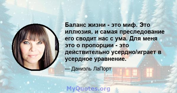 Баланс жизни - это миф. Это иллюзия, и самая преследование его сводит нас с ума. Для меня это о пропорции - это действительно усердно/играет в усердное уравнение.