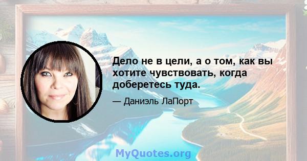 Дело не в цели, а о том, как вы хотите чувствовать, когда доберетесь туда.