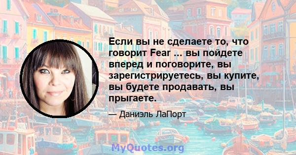 Если вы не сделаете то, что говорит Fear ... вы пойдете вперед и поговорите, вы зарегистрируетесь, вы купите, вы будете продавать, вы прыгаете.