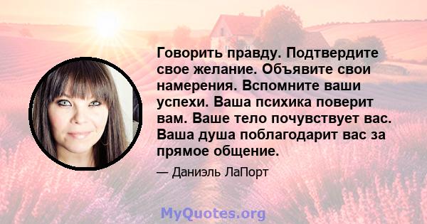 Говорить правду. Подтвердите свое желание. Объявите свои намерения. Вспомните ваши успехи. Ваша психика поверит вам. Ваше тело почувствует вас. Ваша душа поблагодарит вас за прямое общение.