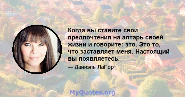 Когда вы ставите свои предпочтения на алтарь своей жизни и говорите: это. Это то, что заставляет меня. Настоящий вы появляетесь.