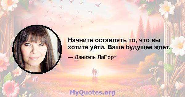 Начните оставлять то, что вы хотите уйти. Ваше будущее ждет.