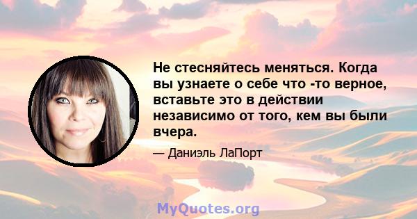 Не стесняйтесь меняться. Когда вы узнаете о себе что -то верное, вставьте это в действии независимо от того, кем вы были вчера.