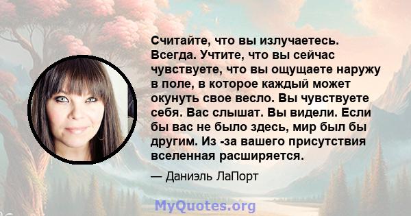 Считайте, что вы излучаетесь. Всегда. Учтите, что вы сейчас чувствуете, что вы ощущаете наружу в поле, в которое каждый может окунуть свое весло. Вы чувствуете себя. Вас слышат. Вы видели. Если бы вас не было здесь, мир 