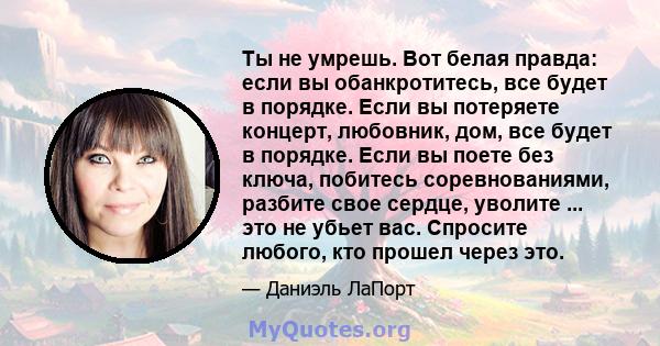 Ты не умрешь. Вот белая правда: если вы обанкротитесь, все будет в порядке. Если вы потеряете концерт, любовник, дом, все будет в порядке. Если вы поете без ключа, побитесь соревнованиями, разбите свое сердце, уволите