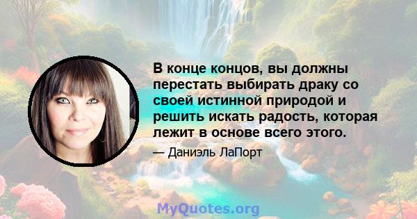 В конце концов, вы должны перестать выбирать драку со своей истинной природой и решить искать радость, которая лежит в основе всего этого.