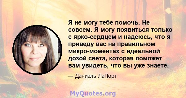 Я не могу тебе помочь. Не совсем. Я могу появиться только с ярко-сердцем и надеюсь, что я приведу вас на правильном микро-моментах с идеальной дозой света, которая поможет вам увидеть, что вы уже знаете.