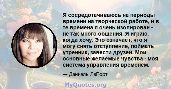 Я сосредотачиваюсь на периоды времени на творческой работе, и в те времена я очень изолирован - не так много общения. Я играю, когда хочу. Это означает, что я могу снять отступление, поймать утренник, завести друзей.