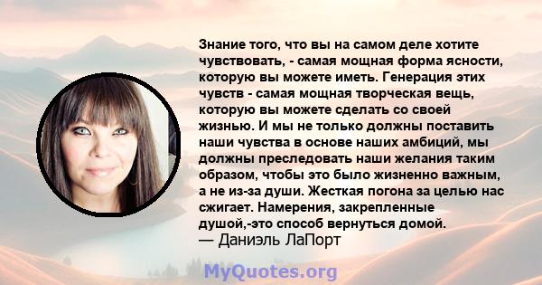 Знание того, что вы на самом деле хотите чувствовать, - самая мощная форма ясности, которую вы можете иметь. Генерация этих чувств - самая мощная творческая вещь, которую вы можете сделать со своей жизнью. И мы не