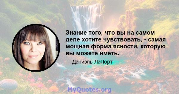 Знание того, что вы на самом деле хотите чувствовать, - самая мощная форма ясности, которую вы можете иметь.