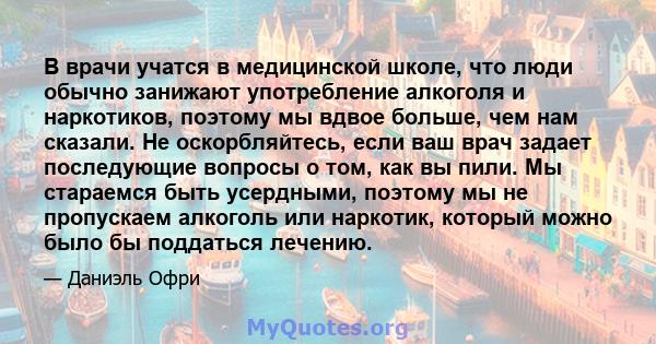 В врачи учатся в медицинской школе, что люди обычно занижают употребление алкоголя и наркотиков, поэтому мы вдвое больше, чем нам сказали. Не оскорбляйтесь, если ваш врач задает последующие вопросы о том, как вы пили.