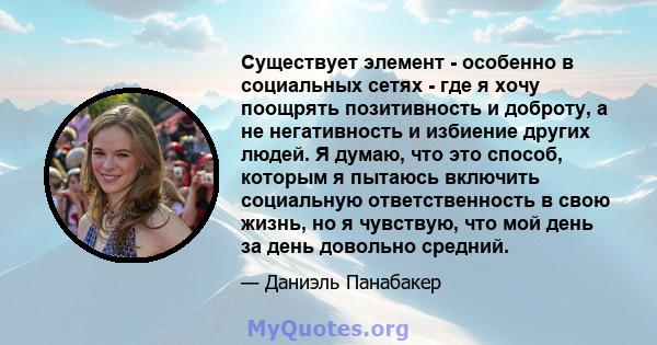 Существует элемент - особенно в социальных сетях - где я хочу поощрять позитивность и доброту, а не негативность и избиение других людей. Я думаю, что это способ, которым я пытаюсь включить социальную ответственность в