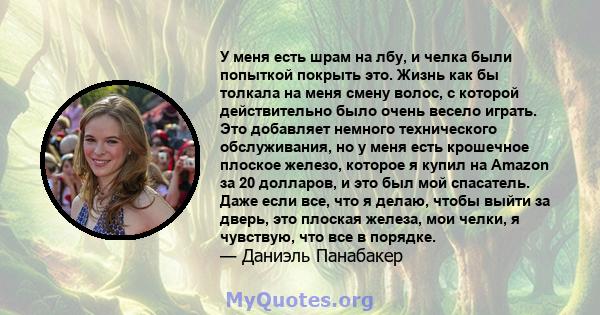 У меня есть шрам на лбу, и челка были попыткой покрыть это. Жизнь как бы толкала на меня смену волос, с которой действительно было очень весело играть. Это добавляет немного технического обслуживания, но у меня есть