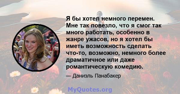 Я бы хотел немного перемен. Мне так повезло, что я смог так много работать, особенно в жанре ужасов, но я хотел бы иметь возможность сделать что-то, возможно, немного более драматичное или даже романтическую комедию.