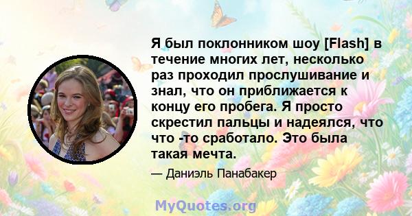 Я был поклонником шоу [Flash] в течение многих лет, несколько раз проходил прослушивание и знал, что он приближается к концу его пробега. Я просто скрестил пальцы и надеялся, что что -то сработало. Это была такая мечта.