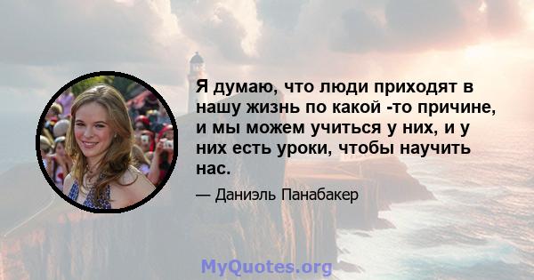 Я думаю, что люди приходят в нашу жизнь по какой -то причине, и мы можем учиться у них, и у них есть уроки, чтобы научить нас.