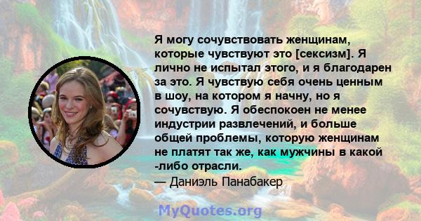 Я могу сочувствовать женщинам, которые чувствуют это [сексизм]. Я лично не испытал этого, и я благодарен за это. Я чувствую себя очень ценным в шоу, на котором я начну, но я сочувствую. Я обеспокоен не менее индустрии