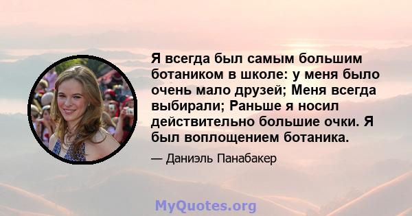 Я всегда был самым большим ботаником в школе: у меня было очень мало друзей; Меня всегда выбирали; Раньше я носил действительно большие очки. Я был воплощением ботаника.