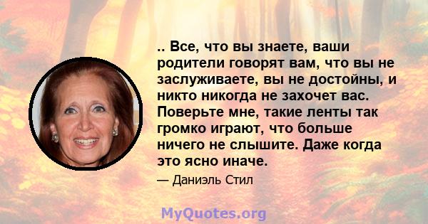 .. Все, что вы знаете, ваши родители говорят вам, что вы не заслуживаете, вы не достойны, и никто никогда не захочет вас. Поверьте мне, такие ленты так громко играют, что больше ничего не слышите. Даже когда это ясно