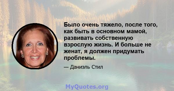 Было очень тяжело, после того, как быть в основном мамой, развивать собственную взрослую жизнь. И больше не женат, я должен придумать проблемы.