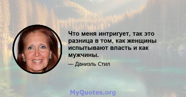 Что меня интригует, так это разница в том, как женщины испытывают власть и как мужчины.