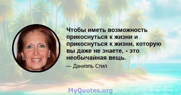 Чтобы иметь возможность прикоснуться к жизни и прикоснуться к жизни, которую вы даже не знаете, - это необычайная вещь.