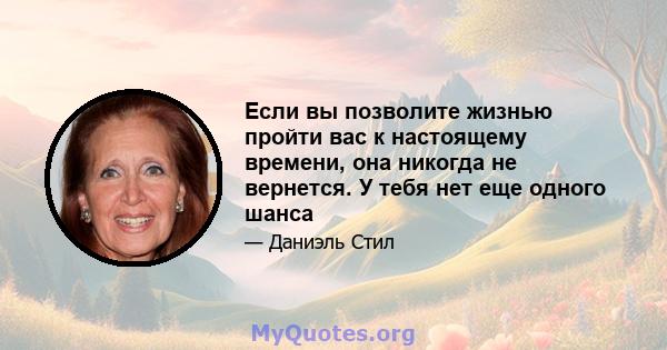 Если вы позволите жизнью пройти вас к настоящему времени, она никогда не вернется. У тебя нет еще одного шанса