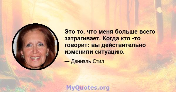 Это то, что меня больше всего затрагивает. Когда кто -то говорит: вы действительно изменили ситуацию.