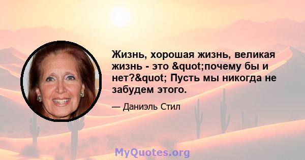 Жизнь, хорошая жизнь, великая жизнь - это "почему бы и нет?" Пусть мы никогда не забудем этого.