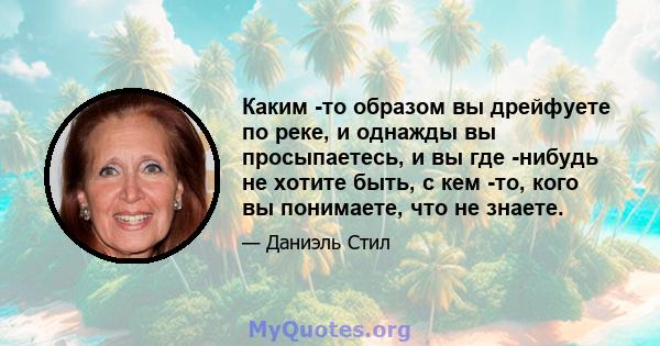 Каким -то образом вы дрейфуете по реке, и однажды вы просыпаетесь, и вы где -нибудь не хотите быть, с кем -то, кого вы понимаете, что не знаете.