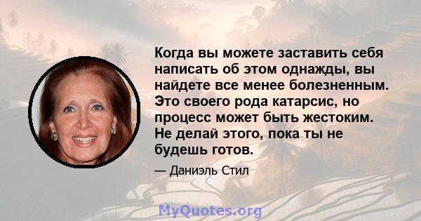 Когда вы можете заставить себя написать об этом однажды, вы найдете все менее болезненным. Это своего рода катарсис, но процесс может быть жестоким. Не делай этого, пока ты не будешь готов.