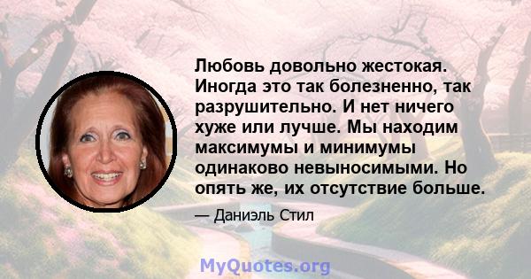 Любовь довольно жестокая. Иногда это так болезненно, так разрушительно. И нет ничего хуже или лучше. Мы находим максимумы и минимумы одинаково невыносимыми. Но опять же, их отсутствие больше.