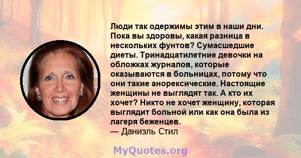 Люди так одержимы этим в наши дни. Пока вы здоровы, какая разница в нескольких фунтов? Сумасшедшие диеты. Тринадцатилетние девочки на обложках журналов, которые оказываются в больницах, потому что они такие