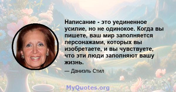 Написание - это уединенное усилие, но не одинокое. Когда вы пишете, ваш мир заполняется персонажами, которых вы изобретаете, и вы чувствуете, что эти люди заполняют вашу жизнь.