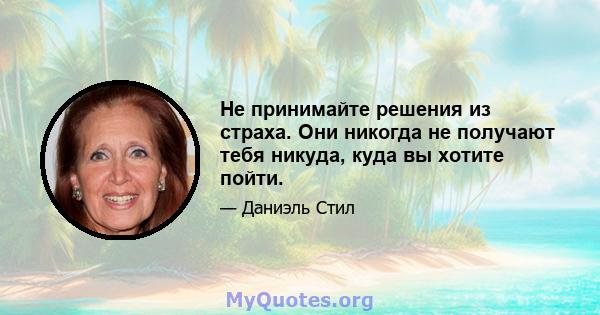 Не принимайте решения из страха. Они никогда не получают тебя никуда, куда вы хотите пойти.