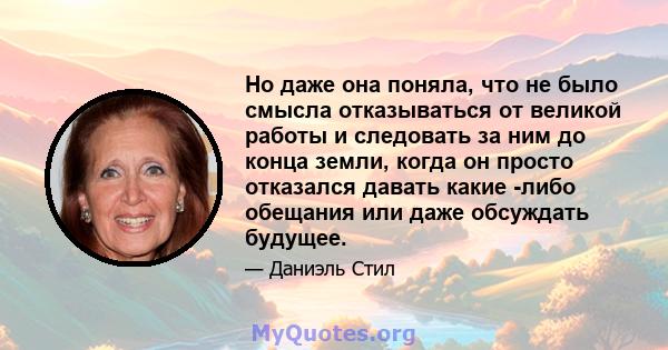 Но даже она поняла, что не было смысла отказываться от великой работы и следовать за ним до конца земли, когда он просто отказался давать какие -либо обещания или даже обсуждать будущее.