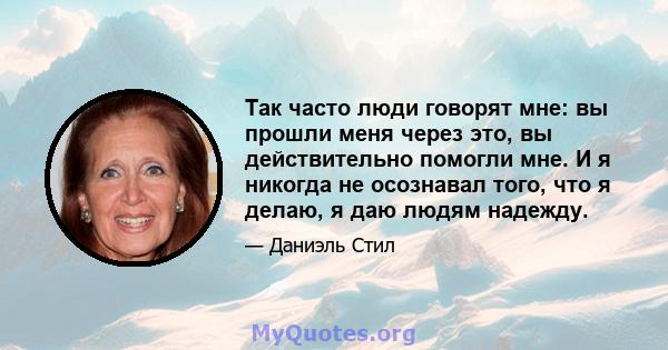 Так часто люди говорят мне: вы прошли меня через это, вы действительно помогли мне. И я никогда не осознавал того, что я делаю, я даю людям надежду.