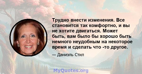 Трудно внести изменения. Все становится так комфортно, и вы не хотите двигаться. Может быть, вам было бы хорошо быть немного неудобным на некоторое время и сделать что -то другое.