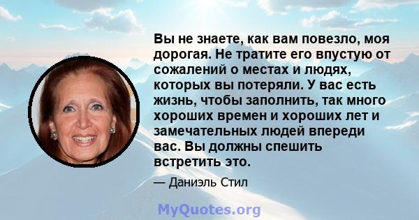 Вы не знаете, как вам повезло, моя дорогая. Не тратите его впустую от сожалений о местах и ​​людях, которых вы потеряли. У вас есть жизнь, чтобы заполнить, так много хороших времен и хороших лет и замечательных людей