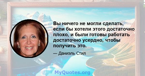 Вы ничего не могли сделать, если бы хотели этого достаточно плохо, и были готовы работать достаточно усердно, чтобы получить это.