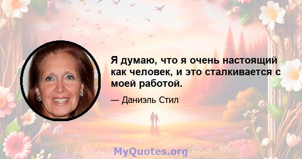 Я думаю, что я очень настоящий как человек, и это сталкивается с моей работой.