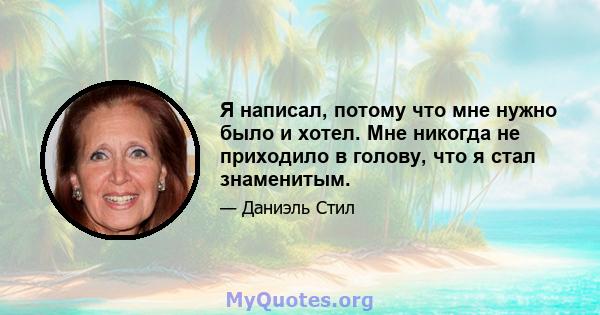 Я написал, потому что мне нужно было и хотел. Мне никогда не приходило в голову, что я стал знаменитым.