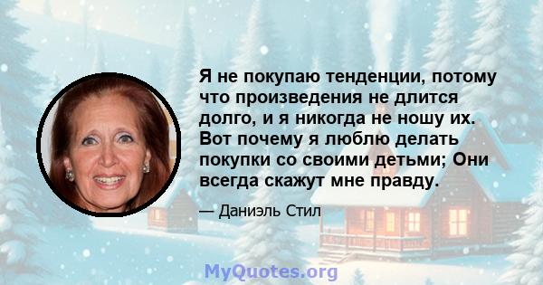 Я не покупаю тенденции, потому что произведения не длится долго, и я никогда не ношу их. Вот почему я люблю делать покупки со своими детьми; Они всегда скажут мне правду.