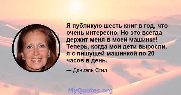 Я публикую шесть книг в год, что очень интересно. Но это всегда держит меня в моей машинке! Теперь, когда мои дети выросли, я с пишущей машинкой по 20 часов в день.