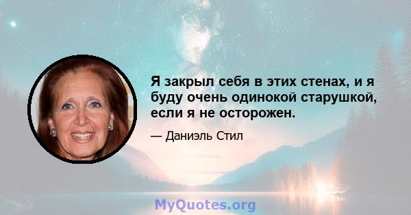 Я закрыл себя в этих стенах, и я буду очень одинокой старушкой, если я не осторожен.