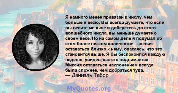 Я намного менее привязан к числу, чем больше я весю. Вы всегда думаете, что если вы весите меньше и доберетесь до этого волшебного числа, вы меньше думаете о своем весе. Но на самом деле я подумал об этом более низком