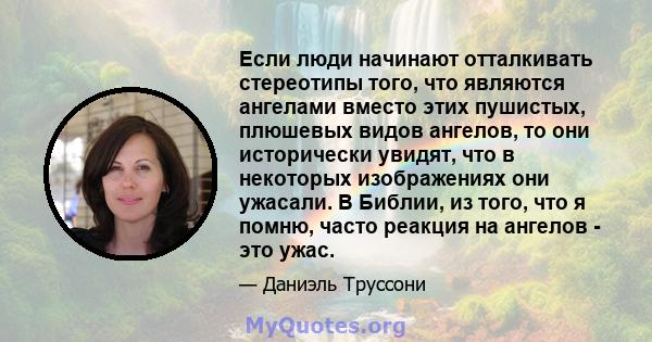 Если люди начинают отталкивать стереотипы того, что являются ангелами вместо этих пушистых, плюшевых видов ангелов, то они исторически увидят, что в некоторых изображениях они ужасали. В Библии, из того, что я помню,